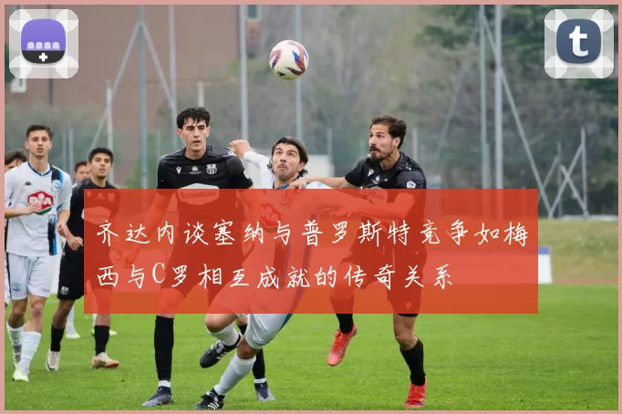 齐达内谈塞纳与普罗斯特竞争如梅西与C罗相互成就的传奇关系