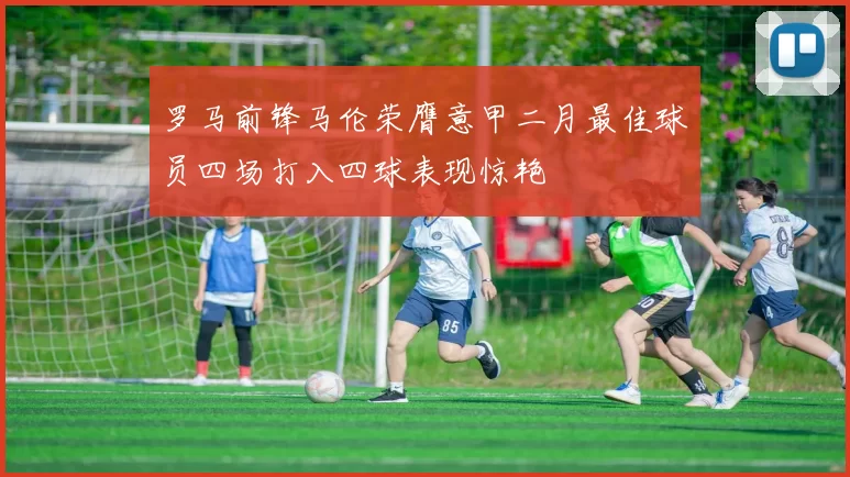 罗马前锋马伦荣膺意甲二月最佳球员四场打入四球表现惊艳