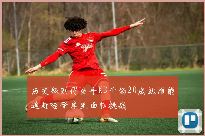历史级别得分手KD千场20成就谁能追赶哈登库里面临挑战