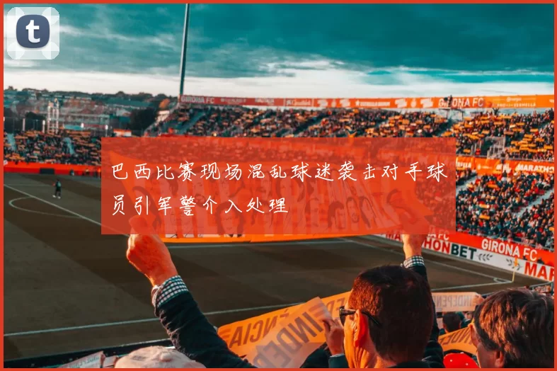 巴西比赛现场混乱球迷袭击对手球员引军警介入处理