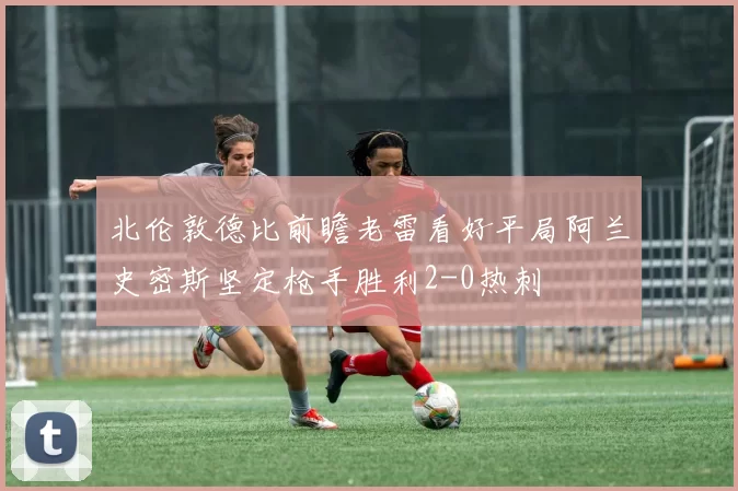 北伦敦德比前瞻老雷看好平局阿兰史密斯坚定枪手胜利2-0热刺