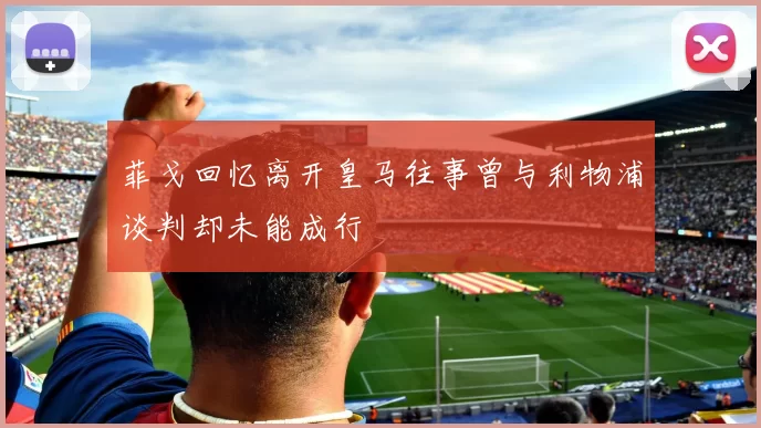 菲戈回忆离开皇马往事曾与利物浦谈判却未能成行