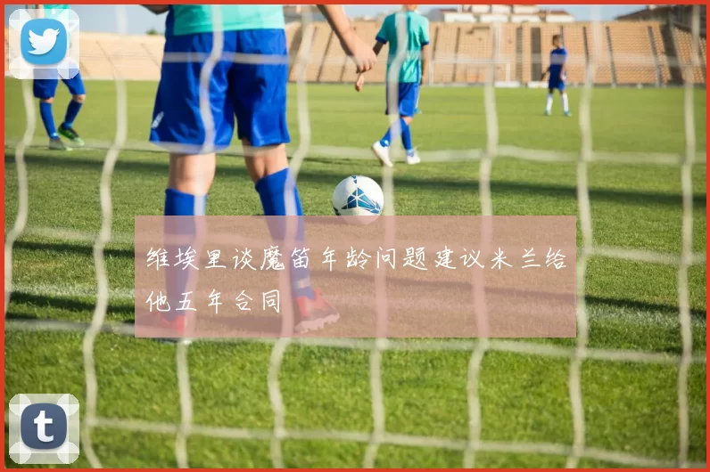 维埃里谈魔笛年龄问题建议米兰给他五年合同