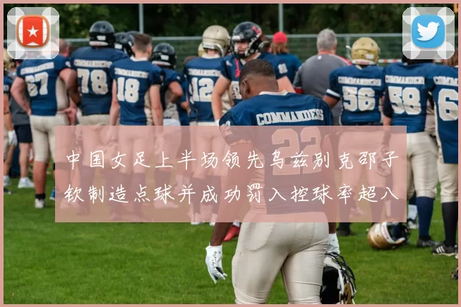 中国女足上半场领先乌兹别克邵子钦制造点球并成功罚入控球率超八成
