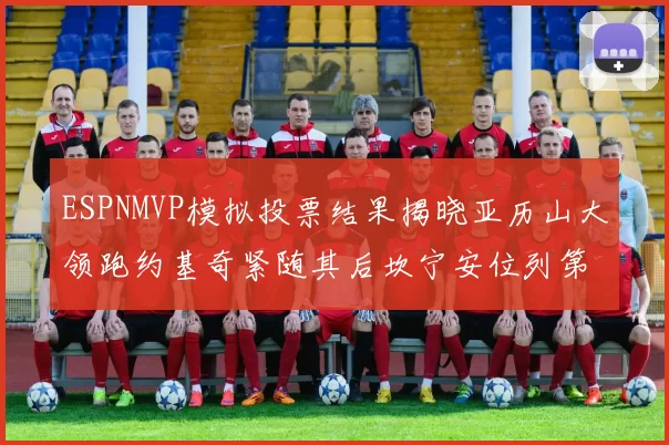 ESPNMVP模拟投票结果揭晓亚历山大领跑约基奇紧随其后坎宁安位列第三