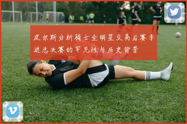 皮尔斯分析骑士全明星交易后赛季进总决赛的罕见性与历史背景