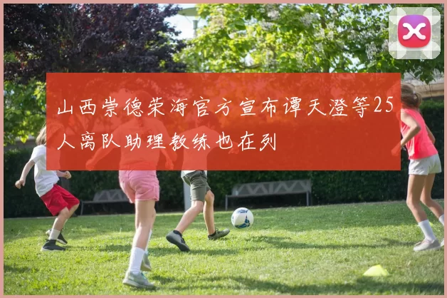 山西崇德荣海官方宣布谭天澄等25人离队助理教练也在列