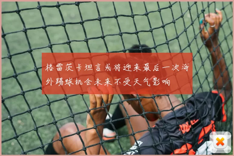 格雷茨卡坦言或将迎来最后一次海外踢球机会未来不受天气影响