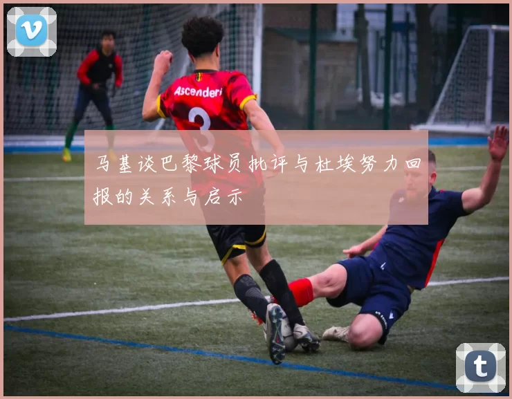马基谈巴黎球员批评与杜埃努力回报的关系与启示