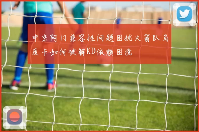 申京阿门兼容性问题困扰火箭队乌度卡如何破解KD依赖困境