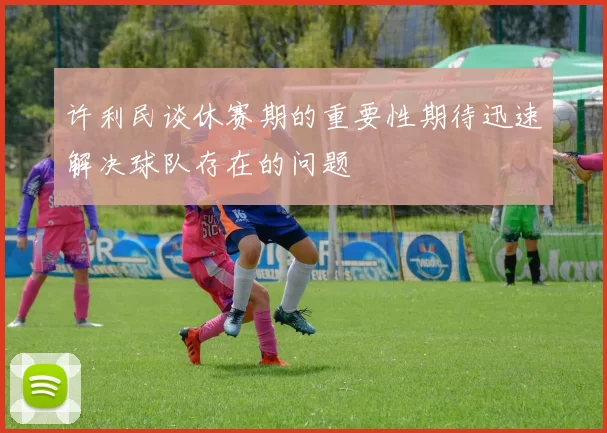 许利民谈休赛期的重要性期待迅速解决球队存在的问题