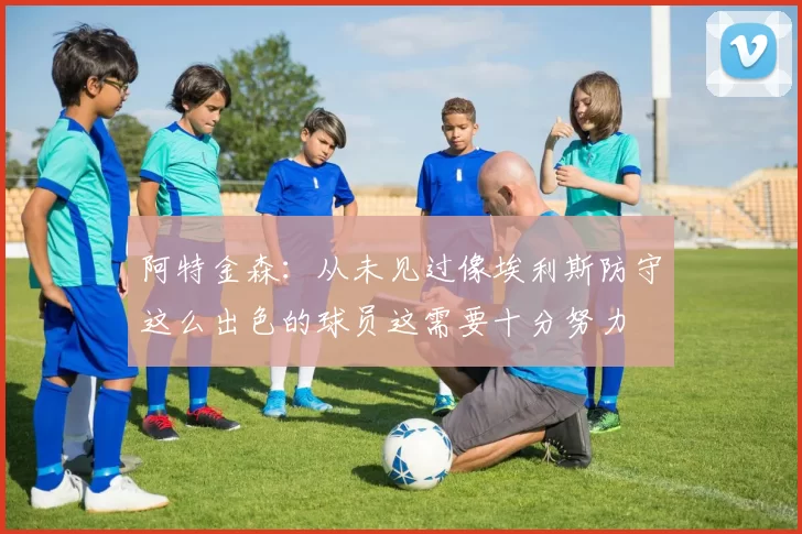 阿特金森：从未见过像埃利斯防守这么出色的球员这需要十分努力
