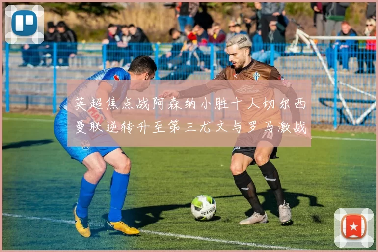 英超焦点战阿森纳小胜十人切尔西曼联逆转升至第三尤文与罗马激战平局