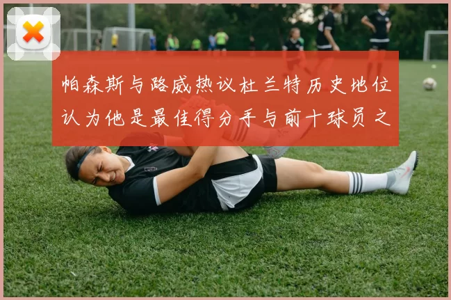 帕森斯与路威热议杜兰特历史地位认为他是最佳得分手与前十球员之一