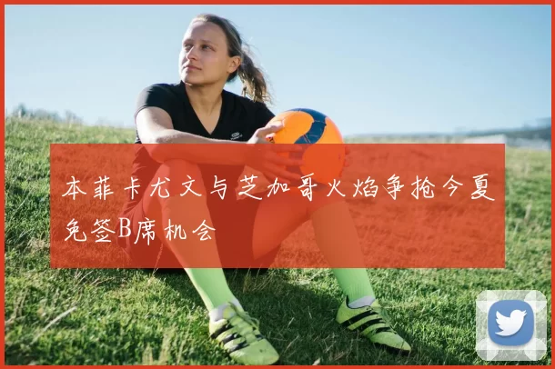 本菲卡尤文与芝加哥火焰争抢今夏免签B席机会