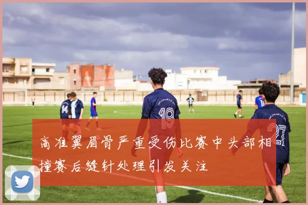 高准翼眉骨严重受伤比赛中头部相撞赛后缝针处理引发关注
