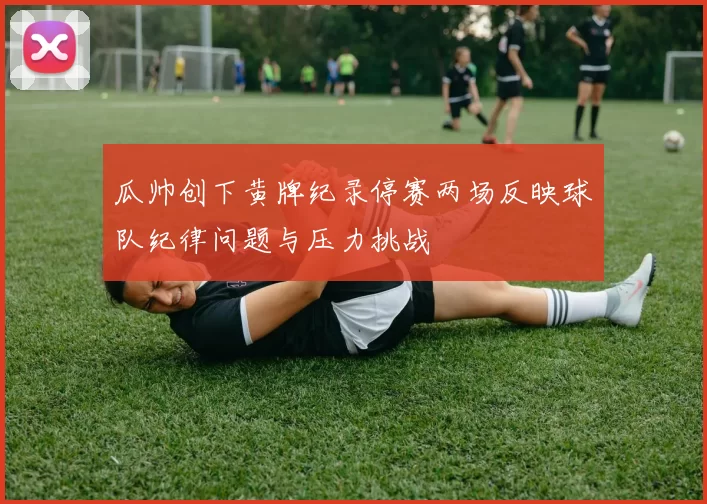 瓜帅创下黄牌纪录停赛两场反映球队纪律问题与压力挑战