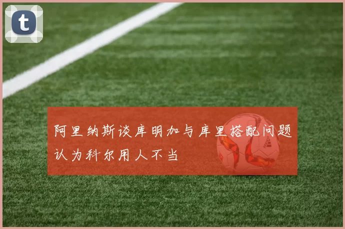 阿里纳斯谈库明加与库里搭配问题认为科尔用人不当